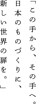 この手から。その手へ。日本のものづくりに、新しい世界の扉を。